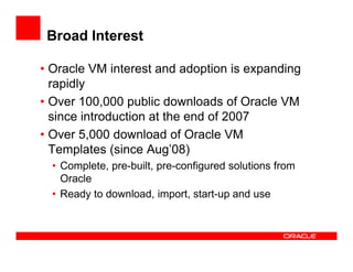 Broad Interest

• Oracle VM interest and adoption is expanding
  rapidly
• Over 100,000 public downloads of Oracle VM
  since introduction at the end of 2007
• Over 5,000 download of Oracle VM
  Templates (since Aug’08)
  • Complete, pre-built, pre-configured solutions from
    Oracle
  • Ready to download, import, start-up and use
 