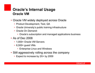 Oracle’s Internal Usage
 Oracle VM
• Oracle VM widely deployed across Oracle
  • Product Development, Test, QA
  • Oracle University’s public training infrastructure
  • Oracle On Demand:
     • Oracle’s subscription and managed applications business
• As of Dec 2008
  • 1,000+ Oracle VM Servers
  • 6,500+ guest VMs
     • Enterprise Linux and Windows
• Still aggressively rolling across the company
  • Expect to increase by 2X+ by 2009
 