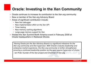 Oracle: Investing in the Xen Community
• Oracle continues to increase its contribution to the Xen.org community
• Now a member of the Xen.org Advisory Board
• Areas of significant contribution include:
   •   New Xen debugger
   •   New implementation effort on the Xen API
   •   Timer testing
   •   New memory caching algorithms
   •   Large page memory support for Xen
• Hosted the Xen Summit North America event in February 2009 at
  Oracle headquarters in Redwood Shores


   “Having Oracle join the Xen Advisory Board is a significant milestone for the
   Xen.org community and Xen hypervisor. With Oracle’s industry leadership and
   enterprise market experience, the Xen.org community is further strengthened,
   ensuring a continued leadership position as the open source hypervisor of choice.”
   - Ian Pratt, founder of the Xen project and Chairman of Xen.org
 