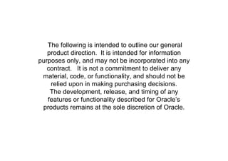 SAFE HARBOR STATEMENT

   The following is intended to outline our general
   product direction. It is intended for information
purposes only, and may not be incorporated into any
   contract. It is not a commitment to deliver any
 material, code, or functionality, and should not be
    relied upon in making purchasing decisions.
    The development, release, and timing of any
   features or functionality described for Oracle’s
 products remains at the sole discretion of Oracle.
 