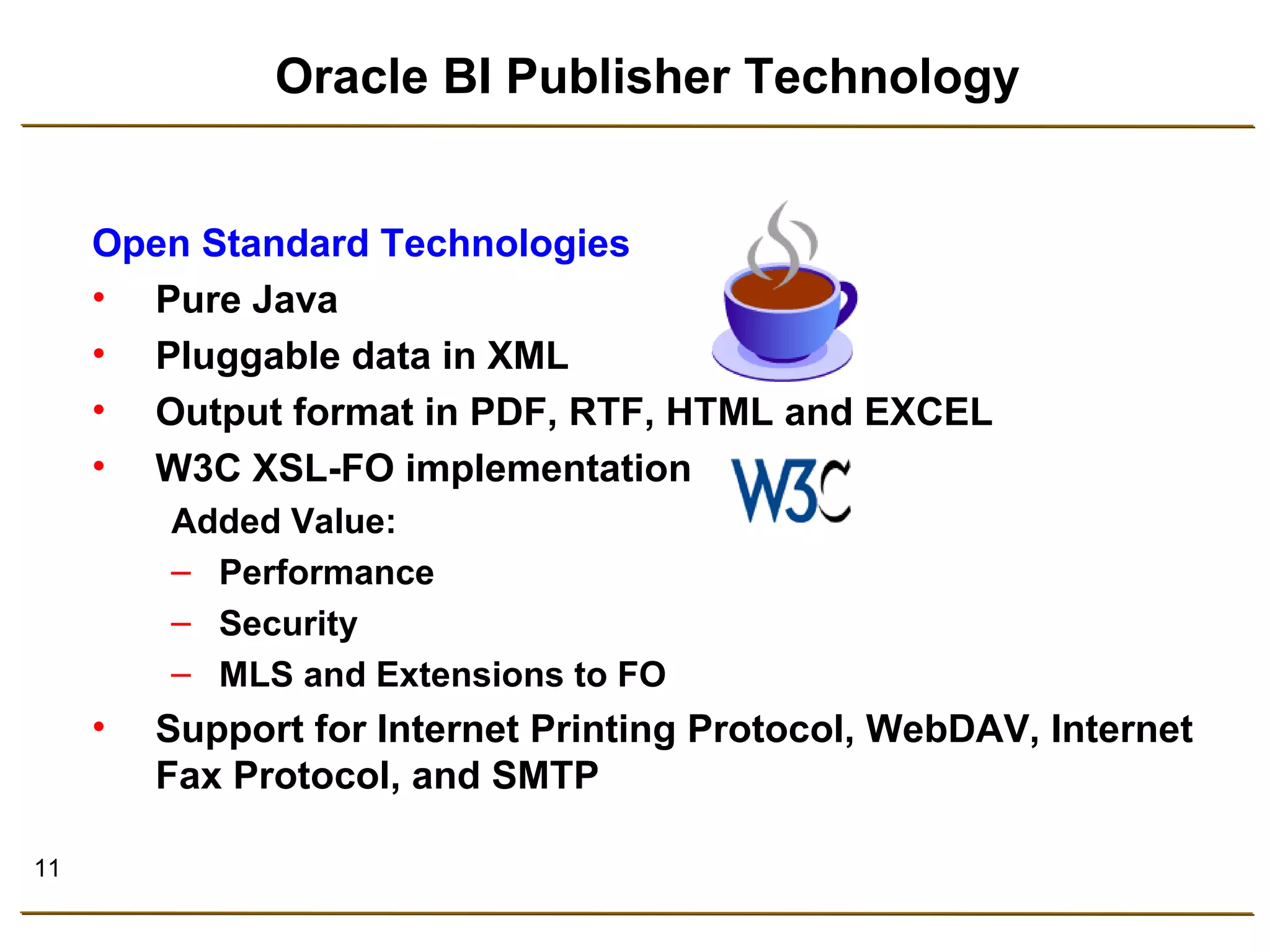 11 
Oracle BI Publisher Technology 
Open Standard Technologies 
• Pure Java 
• Pluggable data in XML 
• Output format in PDF, RTF, HTML and EXCEL 
• W3C XSL-FO implementation 
Added Value: 
– Performance 
– Security 
– MLS and Extensions to FO 
• Support for Internet Printing Protocol, WebDAV, Internet 
Fax Protocol, and SMTP 
 