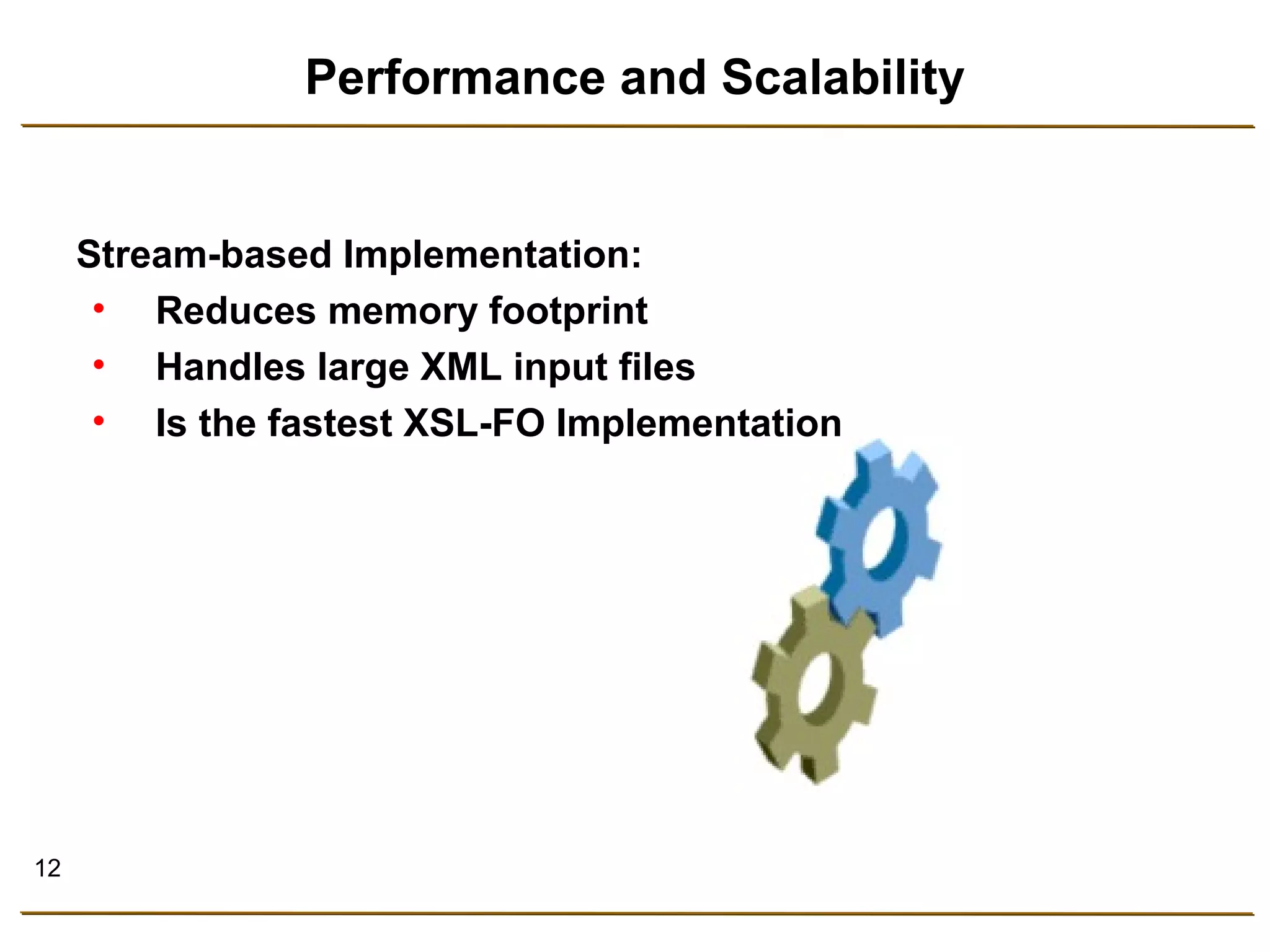 12 
Performance and Scalability 
Stream-based Implementation: 
• Reduces memory footprint 
• Handles large XML input files 
• Is the fastest XSL-FO Implementation 
 