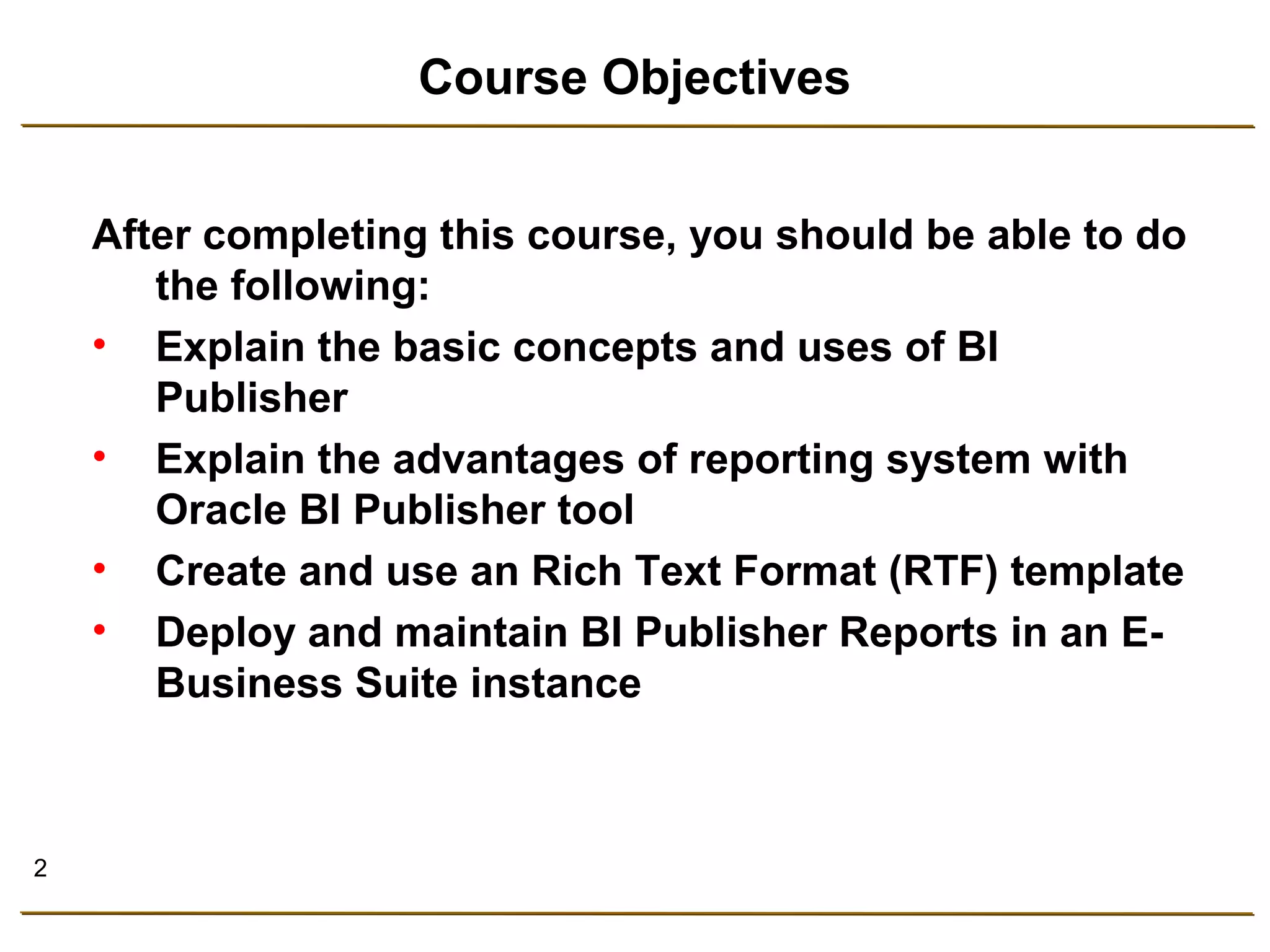 2 
Course Objectives 
After completing this course, you should be able to do 
the following: 
• Explain the basic concepts and uses of BI 
Publisher 
• Explain the advantages of reporting system with 
Oracle BI Publisher tool 
• Create and use an Rich Text Format (RTF) template 
• Deploy and maintain BI Publisher Reports in an E-Business 
Suite instance 
 