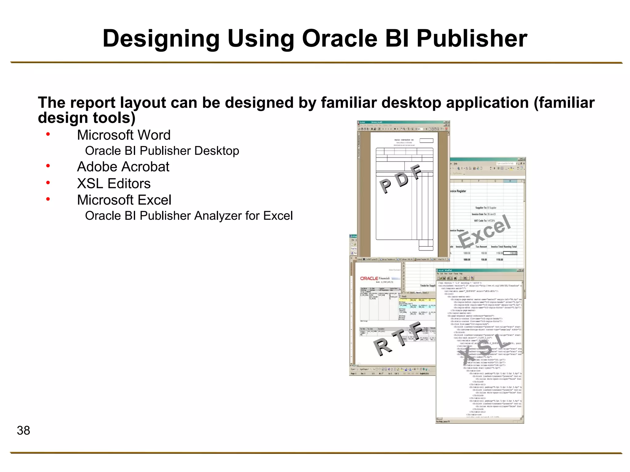 38 
Designing Using Oracle BI Publisher 
The report layout can be designed by familiar desktop application (familiar 
design tools) 
• Microsoft Word 
Oracle BI Publisher Desktop 
• Adobe Acrobat 
• XSL Editors 
• Microsoft Excel 
Oracle BI Publisher Analyzer for Excel 
P D F 
R T F 
Excel 
X S L 
 