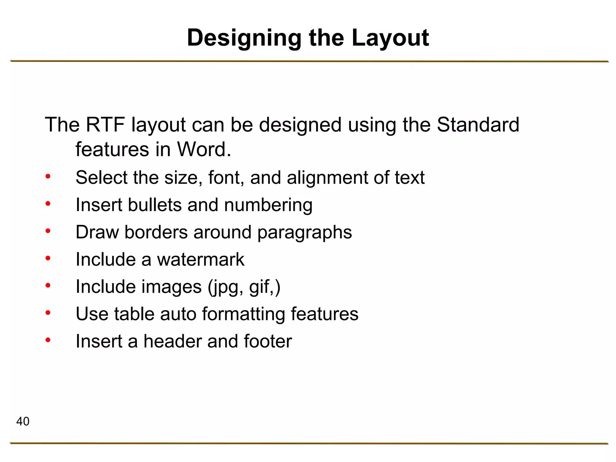 40 
Designing the Layout 
The RTF layout can be designed using the Standard 
features in Word. 
• Select the size, font, and alignment of text 
• Insert bullets and numbering 
• Draw borders around paragraphs 
• Include a watermark 
• Include images (jpg, gif,) 
• Use table auto formatting features 
• Insert a header and footer 
 