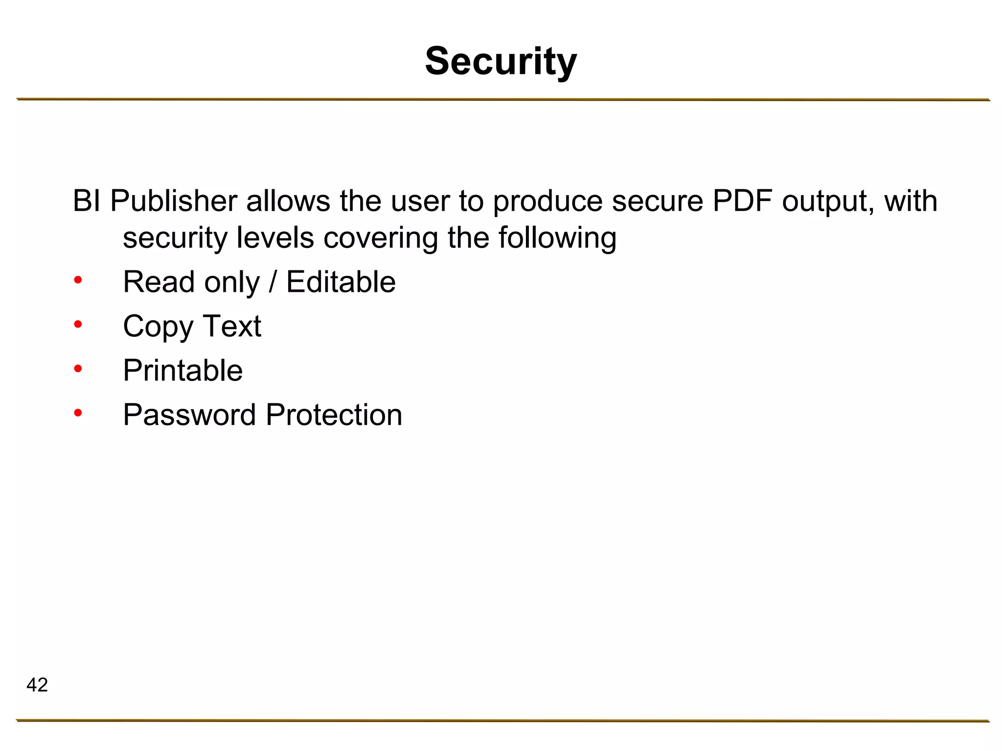 42 
Security 
BI Publisher allows the user to produce secure PDF output, with 
security levels covering the following 
• Read only / Editable 
• Copy Text 
• Printable 
• Password Protection 
 