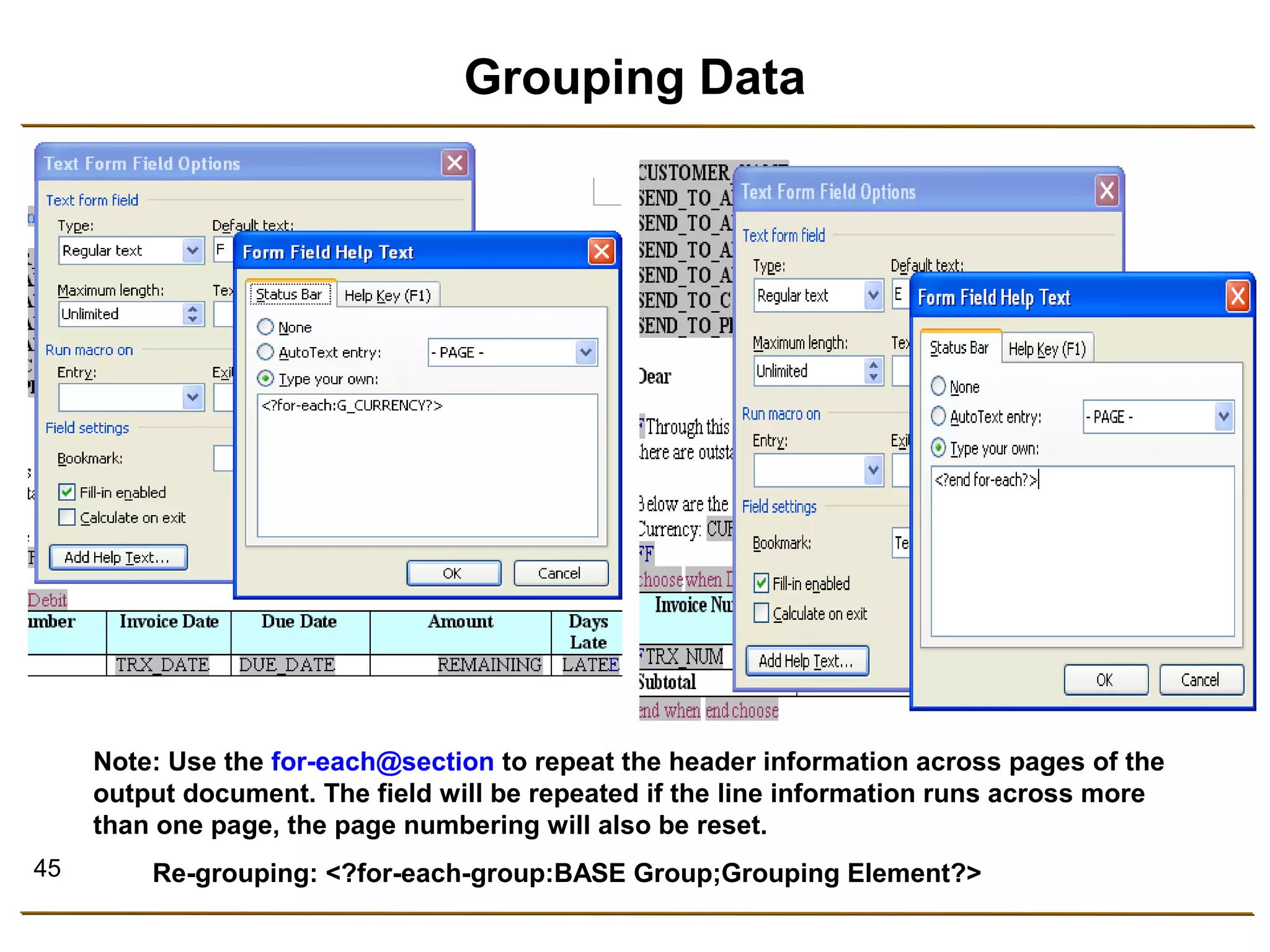 45 
Grouping Data 
Note: Use the for-each@section to repeat the header information across pages of the 
output document. The field will be repeated if the line information runs across more 
than one page, the page numbering will also be reset. 
Re-grouping: <?for-each-group:BASE Group;Grouping Element?> 
 