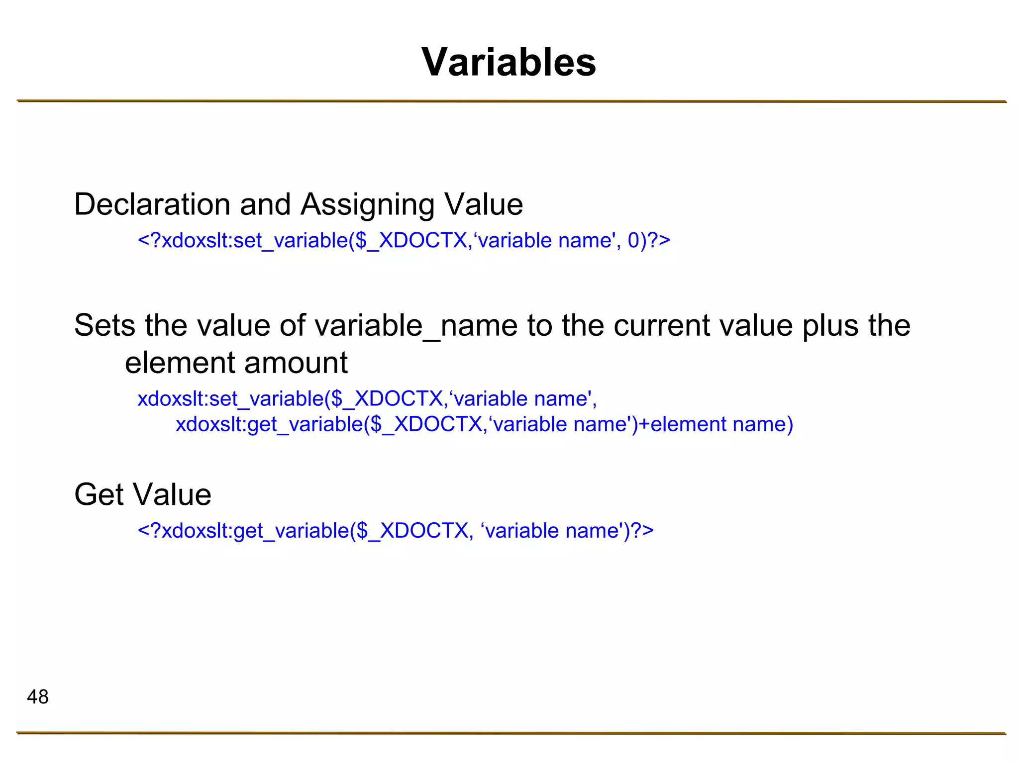 48 
Variables 
Declaration and Assigning Value 
<?xdoxslt:set_variable($_XDOCTX,‘variable name', 0)?> 
Sets the value of variable_name to the current value plus the 
element amount 
xdoxslt:set_variable($_XDOCTX,‘variable name', 
xdoxslt:get_variable($_XDOCTX,‘variable name')+element name) 
Get Value 
<?xdoxslt:get_variable($_XDOCTX, ‘variable name')?> 
 