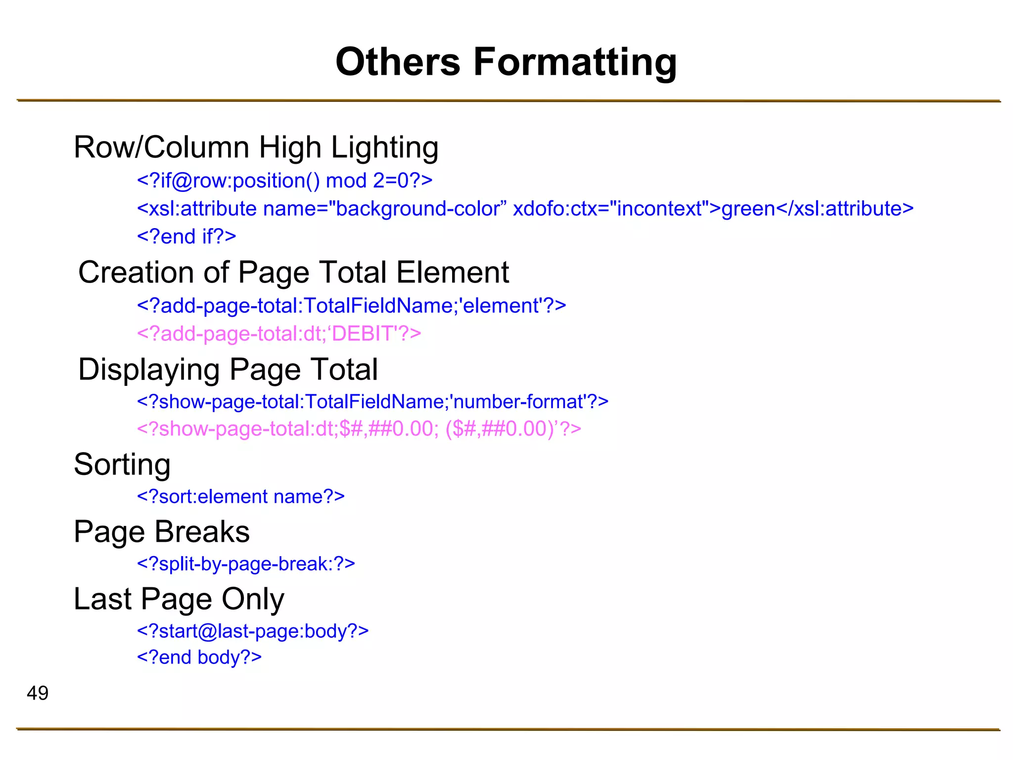 49 
Others Formatting 
Row/Column High Lighting 
<?if@row:position() mod 2=0?> 
<xsl:attribute name="background-color” xdofo:ctx="incontext">green</xsl:attribute> 
<?end if?> 
Creation of Page Total Element 
<?add-page-total:TotalFieldName;'element'?> 
<?add-page-total:dt;‘DEBIT'?> 
Displaying Page Total 
<?show-page-total:TotalFieldName;'number-format'?> 
<?show-page-total:dt;$#,##0.00; ($#,##0.00)’?> 
Sorting 
<?sort:element name?> 
Page Breaks 
<?split-by-page-break:?> 
Last Page Only 
<?start@last-page:body?> 
<?end body?> 
 