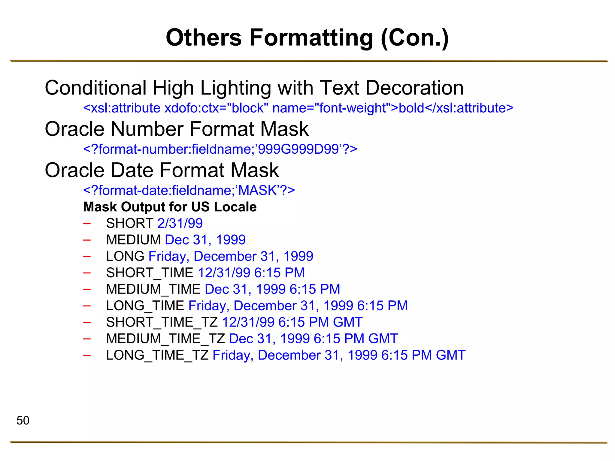 50 
Others Formatting (Con.) 
Conditional High Lighting with Text Decoration 
<xsl:attribute xdofo:ctx="block" name="font-weight">bold</xsl:attribute> 
Oracle Number Format Mask 
<?format-number:fieldname;’999G999D99’?> 
Oracle Date Format Mask 
<?format-date:fieldname;’MASK’?> 
Mask Output for US Locale 
– SHORT 2/31/99 
– MEDIUM Dec 31, 1999 
– LONG Friday, December 31, 1999 
– SHORT_TIME 12/31/99 6:15 PM 
– MEDIUM_TIME Dec 31, 1999 6:15 PM 
– LONG_TIME Friday, December 31, 1999 6:15 PM 
– SHORT_TIME_TZ 12/31/99 6:15 PM GMT 
– MEDIUM_TIME_TZ Dec 31, 1999 6:15 PM GMT 
– LONG_TIME_TZ Friday, December 31, 1999 6:15 PM GMT 
 