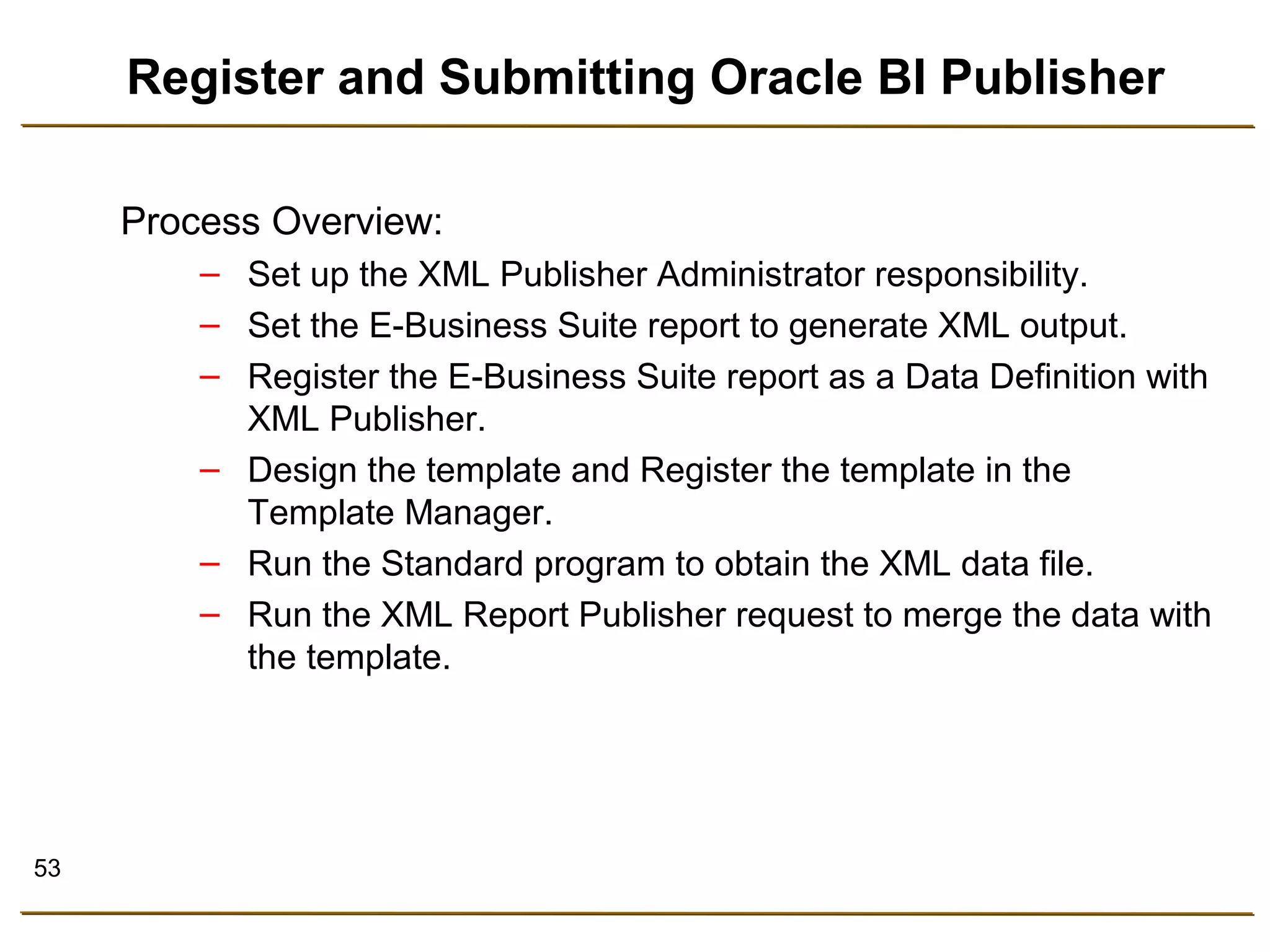 53 
Register and Submitting Oracle BI Publisher 
Process Overview: 
– Set up the XML Publisher Administrator responsibility. 
– Set the E-Business Suite report to generate XML output. 
– Register the E-Business Suite report as a Data Definition with 
XML Publisher. 
– Design the template and Register the template in the 
Template Manager. 
– Run the Standard program to obtain the XML data file. 
– Run the XML Report Publisher request to merge the data with 
the template. 
 