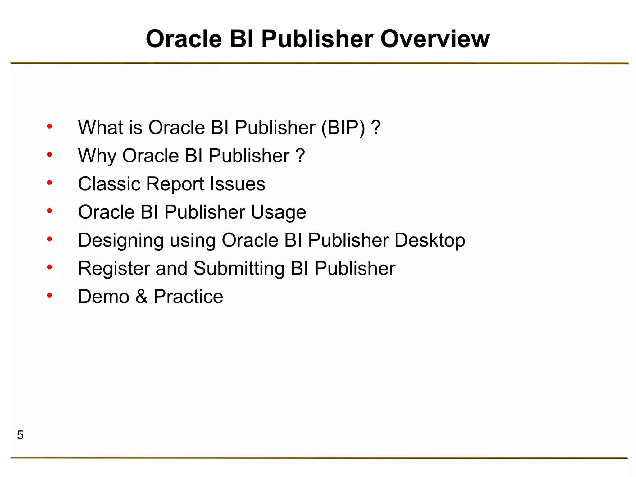 5 
Oracle BI Publisher Overview 
• What is Oracle BI Publisher (BIP) ? 
• Why Oracle BI Publisher ? 
• Classic Report Issues 
• Oracle BI Publisher Usage 
• Designing using Oracle BI Publisher Desktop 
• Register and Submitting BI Publisher 
• Demo & Practice 
 