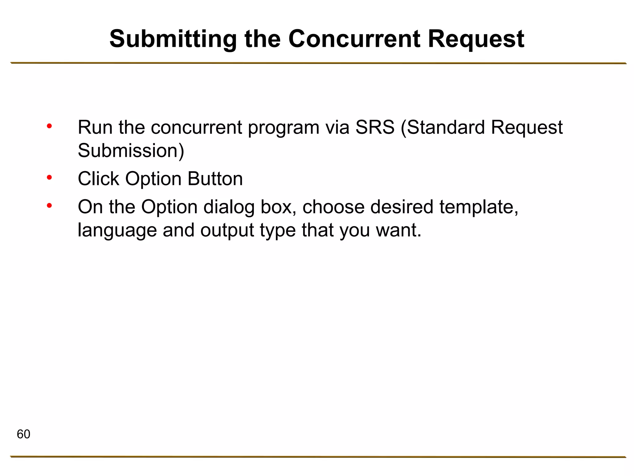 60 
Submitting the Concurrent Request 
• Run the concurrent program via SRS (Standard Request 
Submission) 
• Click Option Button 
• On the Option dialog box, choose desired template, 
language and output type that you want. 
 