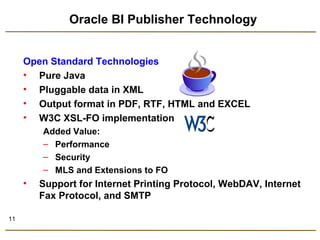 11 
Oracle BI Publisher Technology 
Open Standard Technologies 
• Pure Java 
• Pluggable data in XML 
• Output format in PDF, RTF, HTML and EXCEL 
• W3C XSL-FO implementation 
Added Value: 
– Performance 
– Security 
– MLS and Extensions to FO 
• Support for Internet Printing Protocol, WebDAV, Internet 
Fax Protocol, and SMTP 
 
