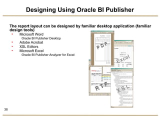 38 
Designing Using Oracle BI Publisher 
The report layout can be designed by familiar desktop application (familiar 
design tools) 
• Microsoft Word 
Oracle BI Publisher Desktop 
• Adobe Acrobat 
• XSL Editors 
• Microsoft Excel 
Oracle BI Publisher Analyzer for Excel 
P D F 
R T F 
Excel 
X S L 
 