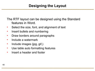 40 
Designing the Layout 
The RTF layout can be designed using the Standard 
features in Word. 
• Select the size, font, and alignment of text 
• Insert bullets and numbering 
• Draw borders around paragraphs 
• Include a watermark 
• Include images (jpg, gif,) 
• Use table auto formatting features 
• Insert a header and footer 
 
