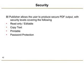 42 
Security 
BI Publisher allows the user to produce secure PDF output, with 
security levels covering the following 
• Read only / Editable 
• Copy Text 
• Printable 
• Password Protection 
 