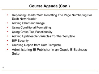 4 
Course Agenda (Con.) 
• Repeating Header With Resetting The Page Numbering For 
Each New Header 
• Adding Chart and Image 
• Using Conditional Formatting 
• Using Cross Tab Functionality 
• Adding Updateable Variables To The Template 
• BIP Security 
• Creating Report from Data Template 
• Administering BI Publisher in an Oracle E-Business 
Suite 
 