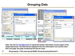 45 
Grouping Data 
Note: Use the for-each@section to repeat the header information across pages of the 
output document. The field will be repeated if the line information runs across more 
than one page, the page numbering will also be reset. 
Re-grouping: <?for-each-group:BASE Group;Grouping Element?> 
 