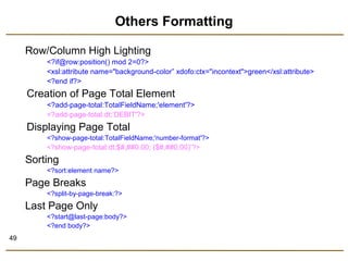 49 
Others Formatting 
Row/Column High Lighting 
<?if@row:position() mod 2=0?> 
<xsl:attribute name="background-color” xdofo:ctx="incontext">green</xsl:attribute> 
<?end if?> 
Creation of Page Total Element 
<?add-page-total:TotalFieldName;'element'?> 
<?add-page-total:dt;‘DEBIT'?> 
Displaying Page Total 
<?show-page-total:TotalFieldName;'number-format'?> 
<?show-page-total:dt;$#,##0.00; ($#,##0.00)’?> 
Sorting 
<?sort:element name?> 
Page Breaks 
<?split-by-page-break:?> 
Last Page Only 
<?start@last-page:body?> 
<?end body?> 
 