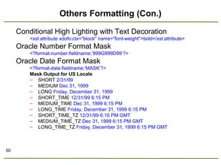 50 
Others Formatting (Con.) 
Conditional High Lighting with Text Decoration 
<xsl:attribute xdofo:ctx="block" name="font-weight">bold</xsl:attribute> 
Oracle Number Format Mask 
<?format-number:fieldname;’999G999D99’?> 
Oracle Date Format Mask 
<?format-date:fieldname;’MASK’?> 
Mask Output for US Locale 
– SHORT 2/31/99 
– MEDIUM Dec 31, 1999 
– LONG Friday, December 31, 1999 
– SHORT_TIME 12/31/99 6:15 PM 
– MEDIUM_TIME Dec 31, 1999 6:15 PM 
– LONG_TIME Friday, December 31, 1999 6:15 PM 
– SHORT_TIME_TZ 12/31/99 6:15 PM GMT 
– MEDIUM_TIME_TZ Dec 31, 1999 6:15 PM GMT 
– LONG_TIME_TZ Friday, December 31, 1999 6:15 PM GMT 
 