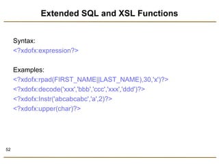 52 
Extended SQL and XSL Functions 
Syntax: 
<?xdofx:expression?> 
Examples: 
<?xdofx:rpad(FIRST_NAME||LAST_NAME),30,'x')?> 
<?xdofx:decode('xxx','bbb','ccc','xxx','ddd')?> 
<?xdofx:Instr('abcabcabc','a',2)?> 
<?xdofx:upper(char)?> 
 