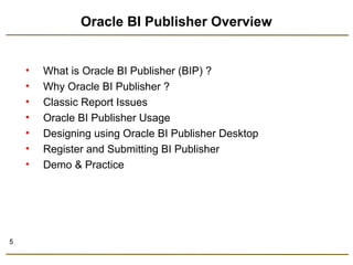 5 
Oracle BI Publisher Overview 
• What is Oracle BI Publisher (BIP) ? 
• Why Oracle BI Publisher ? 
• Classic Report Issues 
• Oracle BI Publisher Usage 
• Designing using Oracle BI Publisher Desktop 
• Register and Submitting BI Publisher 
• Demo & Practice 
 