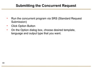 60 
Submitting the Concurrent Request 
• Run the concurrent program via SRS (Standard Request 
Submission) 
• Click Option Button 
• On the Option dialog box, choose desired template, 
language and output type that you want. 
 