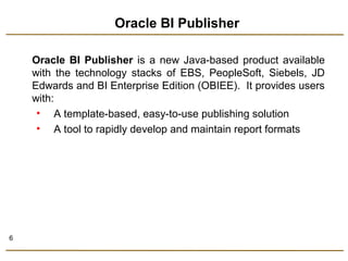 6 
Oracle BI Publisher 
Oracle BI Publisher is a new Java-based product available 
with the technology stacks of EBS, PeopleSoft, Siebels, JD 
Edwards and BI Enterprise Edition (OBIEE). It provides users 
with: 
• A template-based, easy-to-use publishing solution 
• A tool to rapidly develop and maintain report formats 
 