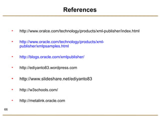 66 
References 
• http://www.oralce.com/technology/products/xml-publisher/index.html 
• http://www.oracle.com/technology/products/xml-publisher/ 
xmlpsamples.html 
• http://blogs.oracle.com/xmlpublisher/ 
• http://ediyanto83.wordpress.com 
• http://www.slideshare.net/ediyanto83 
• http://w3schools.com/ 
• http://metalink.oracle.com 
 