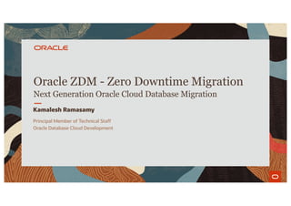 Oracle ZDM - Zero Downtime Migration
Next Generation Oracle Cloud Database Migration
Kamalesh Ramasamy
Principal Member of Technical Staff
Oracle Database Cloud Development
Copyright © 2020 Oracle and/or its affiliates.
 