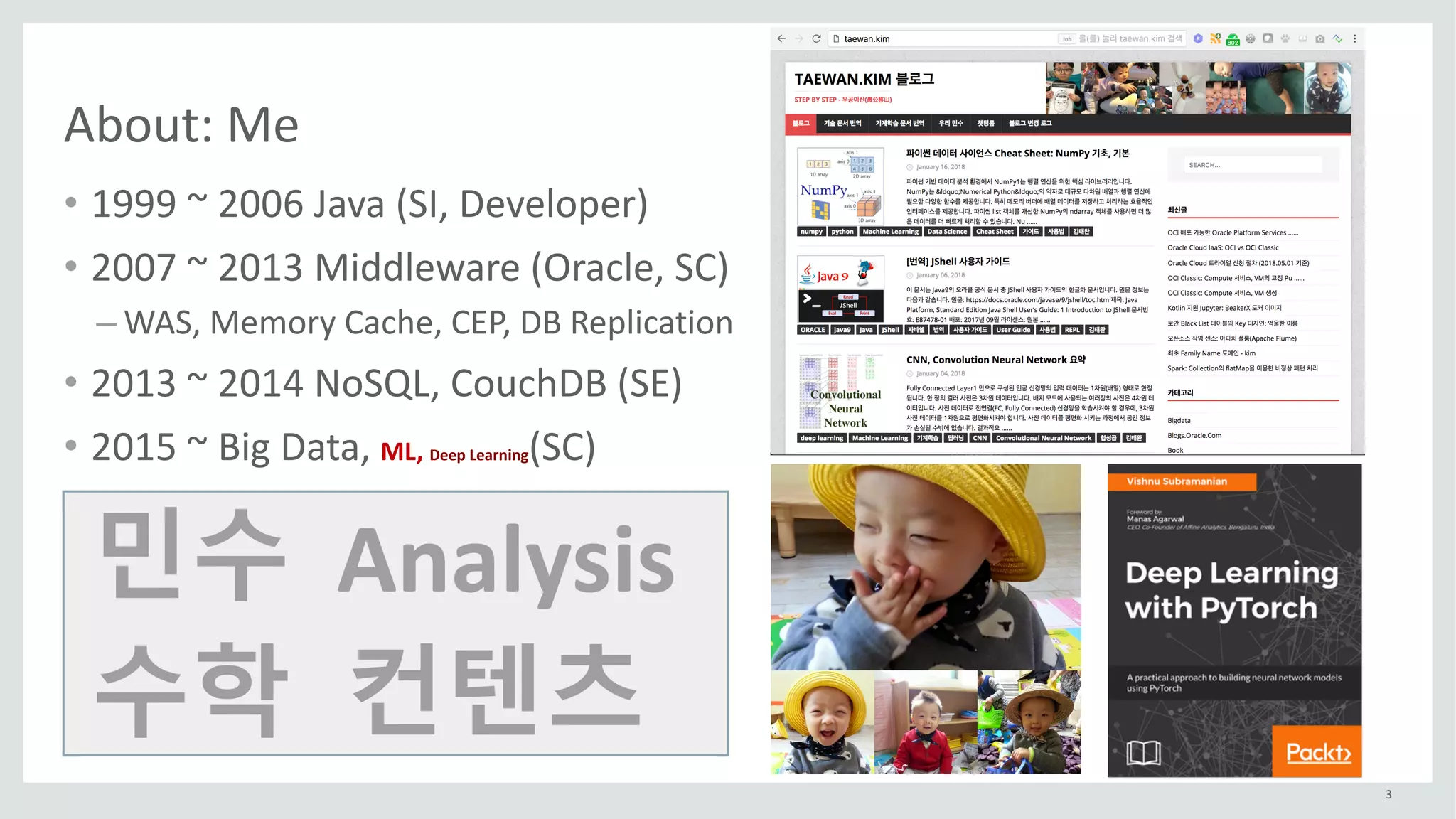 3
About:	Me
• 1999	~	2006	Java	(SI,	Developer)
• 2007	~	2013	Middleware	(Oracle,	SC)
– WAS,	Memory	Cache,	CEP,	DB	Replication
• 2013	~	2014	NoSQL,	CouchDB (SE)
• 2015	~	Big	Data,	ML,	Deep	Learning(SC)
민수
수학
Analysis
컨텐츠
 