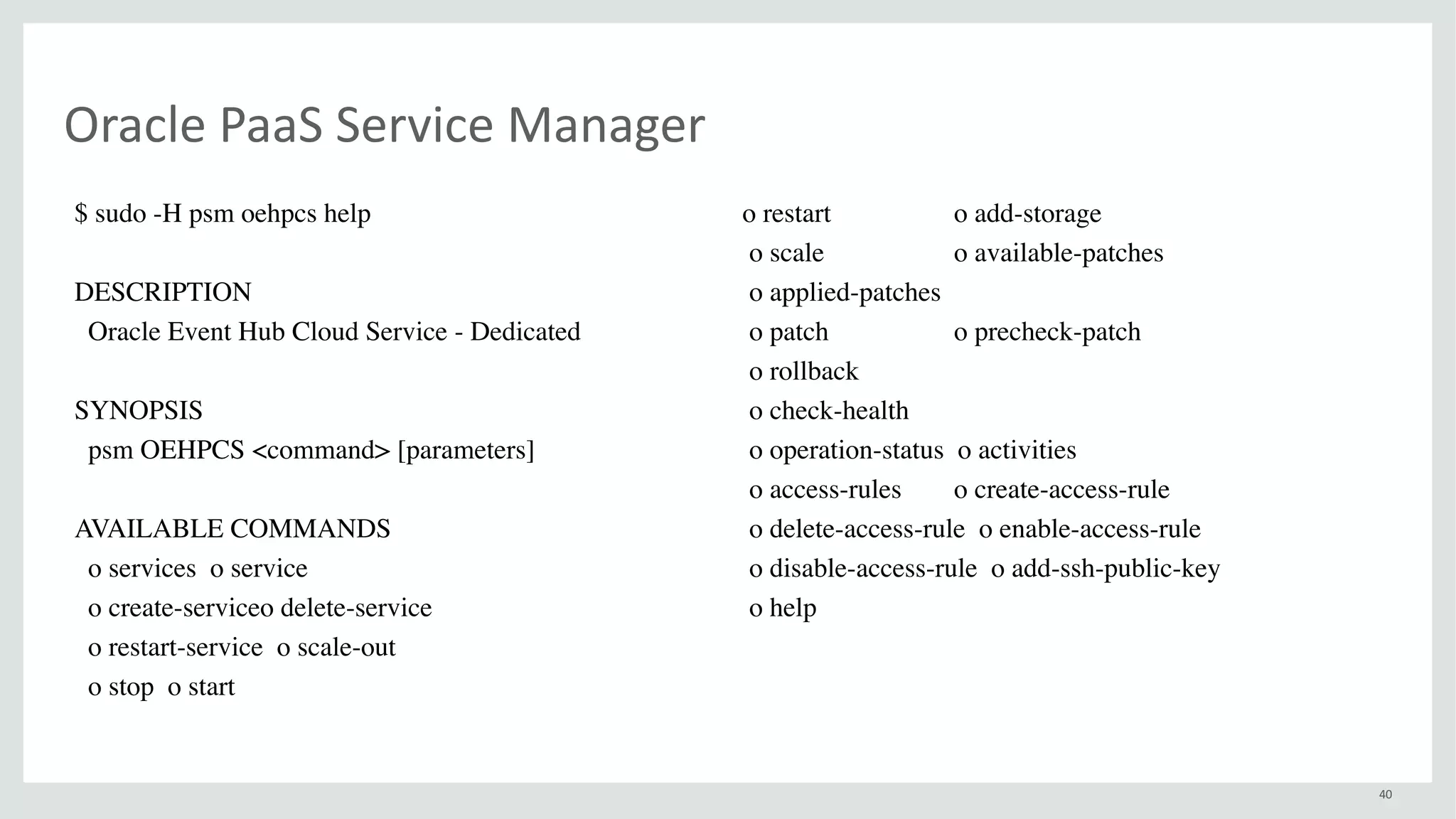 40
Oracle	PaaS	Service	Manager
$ sudo -H psm oehpcs help
DESCRIPTION
Oracle Event Hub Cloud Service - Dedicated
SYNOPSIS
psm OEHPCS <command> [parameters]
AVAILABLE COMMANDS
o services o service
o create-serviceo delete-service
o restart-service o scale-out
o stop o start
o restart o add-storage
o scale o available-patches
o applied-patches
o patch o precheck-patch
o rollback
o check-health
o operation-status o activities
o access-rules o create-access-rule
o delete-access-rule o enable-access-rule
o disable-access-rule o add-ssh-public-key
o help
 