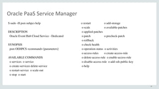 40
Oracle	PaaS	Service	Manager
$ sudo -H psm oehpcs help
DESCRIPTION
Oracle Event Hub Cloud Service - Dedicated
SYNOPSIS
psm OEHPCS <command> [parameters]
AVAILABLE COMMANDS
o services o service
o create-serviceo delete-service
o restart-service o scale-out
o stop o start
o restart o add-storage
o scale o available-patches
o applied-patches
o patch o precheck-patch
o rollback
o check-health
o operation-status o activities
o access-rules o create-access-rule
o delete-access-rule o enable-access-rule
o disable-access-rule o add-ssh-public-key
o help
 