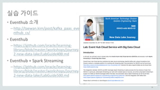 55
실습 가이드
• Eventhub 소개
– http://taewan.kim/post/kafka_paas_eve
nthub_cs/
• Eventhub
– https://github.com/oracle/learning-
library/blob/master/workshops/journey
2-new-data-lake/LabGuide400.md
• Eventhub +	Spark	Streaming
– https://github.com/oracle/learning-
library/blob/master/workshops/journey
2-new-data-lake/LabGuide500.md
 