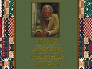 Ói Deus, eu prometo Vo rezá de ôtro jeito Vo pará com a pedição E trocá milagre por tostão Tarvez eu inté peça uma graça Mas antes vo vê direitinho O que é que andei fazendo de bão. E se nada de bão eu encontrá Muito vo me envergonhá E ainda vo pedi perdão. 