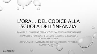 L’ORA… DEL CODICE ALLA
SCUOLA DELL’INFANZIA
I BAMBINI E LE BAMBINE DELLA SEZIONE A SCUOLA DELL’INFANZIA
«FRANCESCO FERRUCCI» E LE LORO MAESTRE, L.BELLANDI E
A.M.MANFREDONIA
PRESENTANO LE ATTIVITÀ PER LO SVILUPPO DEL PENSIERO
COMPUTAZIONALE
a.s. 2016/17
 