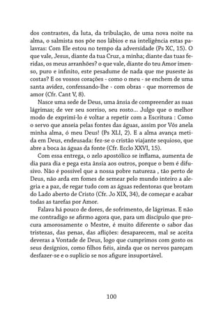 100
dos contrastes, da luta, da tribulação, de uma nova noite na
alma, o salmista nos põe nos lábios e na inteligência estas pa-
lavras: Com Ele estou no tempo da adversidade (Ps XC, 15). O
que vale, Jesus, diante da tua Cruz, a minha; diante das tuas fe-
ridas, os meus arranhões? o que vale, diante do teu Amor imen-
so, puro e infinito, este pesadume de nada que me puseste às
costas? E os vossos corações - como o meu - se enchem de uma
santa avidez, confessando-lhe - com obras - que morremos de
amor (Cfr. Cant V, 8).
Nasce uma sede de Deus, uma ânsia de compreender as suas
lágrimas; de ver seu sorriso, seu rosto... Julgo que o melhor
modo de exprimi-lo é voltar a repetir com a Escritura : Como
o servo que anseia pelas fontes das águas, assim por Vós anela
minha alma, ó meu Deus! (Ps XLI, 2). E a alma avança meti-
da em Deus, endeusada: fez-se o cristão viajante sequioso, que
abre a boca às águas da fonte (Cfr. Ecclo XXVI, 15).
Com essa entrega, o zelo apostólico se inflama, aumenta de
dia para dia e pega esta ânsia aos outros, porque o bem é difu-
sivo. Não é possível que a nossa pobre natureza , tão perto de
Deus, não arda em fomes de semear pelo mundo inteiro a ale-
gria e a paz, de regar tudo com as águas redentoras que brotam
do Lado aberto de Cristo (Cfr. Jo XIX, 34), de começar e acabar
todas as tarefas por Amor.
Falava há pouco de dores, de sofrimento, de lágrimas. E não
me contradigo se afirmo agora que, para um discípulo que pro-
cura amorosamente o Mestre, é muito diferente o sabor das
tristezas, das penas, das aflições: desaparecem, mal se aceita
deveras a Vontade de Deus, logo que cumprimos com gosto os
seus desígnios, como filhos fiéis, ainda que os nervos pareçam
desfazer-se e o suplício se nos afigure insuportável.
 