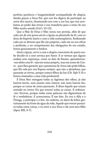 104
perfeita paciência e longanimidade acompanhada de alegria;
dando graças a Deus-Pai, que nos fez dignos de participar na
sorte dos santos, iluminando-nos com a sua luz; que nos arre-
batou ao poder das trevas e nos transferiu para o reino de seu
Filho muito amado (Col I, 10-13).
Que a Mãe de Deus e Mãe nossa nos proteja, afim de que
cada um de nós possa servir a Igreja na plenitude da fé, com os
dons do Espírito Santo e com a vida contemplativa. Realizando
cada um os deveres que lhe são próprios, cada um no seu ofício
e profissão, e no cumprimento das obrigações do seu estado,
honre gozosamente o Senhor.
Amai a Igreja, servi-a com a alegria consciente de quem sou-
be decidir-se a esse serviço por Amor. E se virmos que alguns
andam sem esperança, como os dois de Emaús, aproximemo-
-nos deles com fé - não em nome próprio, mas em nome de Cris-
to - para lhes garantir que a promessa de Jesus não pode falhar,
que Ele vela por sua Esposa sempre: que não a abandona; que
passarão as trevas, porque somos filhos da luz (Cfr. Eph V, 8) e
fomos chamados a uma vida perdurável.
E Deus lhes enxugará todas as lágrimas dos olhos, já não
haverá morte, nem pranto nem clamor; não mais haverá dor,
porque as coisas de antes passaram. E disse Aquele que estava
sentado no trono: Eis que renovo todas as coisas. E ordenou-
-me: Escreve, porque todas estas palavras são digníssimas de
fé e verdadeiras. E acrescentou: É um fato. Eu sou o Alfa e o
Ômega, o princípio e o fim. Ao sedento, eu darei de beber gra-
tuitamente da fonte da água da vida. Aquele que vencer possui-
rá todas estas coisas, e eu serei o seu Deus e ele será meu filho
(Apoc XXI, 4-7).
 