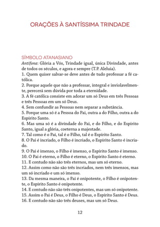 12
Orações à Santíssima Trindade
Símbolo Atanasiano
Antífona: Glória a Vós, Trindade igual, única Divindade, antes
de todos os séculos, e ago­ra e sempre (T.P. Aleluia).
1. Quem quiser salvar-se deve antes de tudo professar a fé ca-
tólica.
2. Porque aquele que não a professar, integral e inviolavelmen-
te, perecerá sem dúvida por toda a eternidade.
3. A fé católica consiste em adorar um só Deus em três Pessoas
e três Pessoas em um só Deus.
4. Sem confundir as Pessoas nem separar a substância.
5. Porque uma só é a Pessoa do Pai, outra a do Filho, outra a do
Espírito Santo.
6. Mas uma só é a divindade do Pai, e do Filho, e do Espírito
Santo, igual a glória, coeterna a majestade.
7. Tal como é o Pai, tal é o Filho, tal é o Espí­rito Santo.
8. O Pai é incriado, o Filho é incriado, o Espí­rito Santo é incria-
do.
9. O Pai é imenso, o Filho é imenso, o Espírito Santo é imenso.
10. O Pai é eterno, o Filho é eterno, o Espírito Santo é eterno.
11. E contudo não são três eternos, mas um só eterno.
12. Assim como não são três incriados, nem três imensos, mas
um só incriado e um só imenso.
13. Da mesma maneira, o Pai é onipotente, o Fi­lho é onipoten-
te, o Espírito Santo é onipo­tente.
14. E contudo não são três onipotentes, mas um só onipotente.
15. Assim o Pai é Deus, o Filho é Deus, o Espí­rito Santo é Deus.
16. E contudo não são três deuses, mas um só Deus.
 