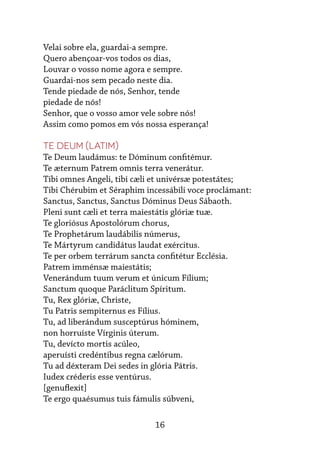 16
Velai sobre ela, guardai-a sempre.
Quero abençoar-vos todos os dias,
Louvar o vosso nome agora e sempre.
Guardai-nos sem pecado neste dia.
Tende piedade de nós, Senhor, tende
piedade de nós!
Senhor, que o vosso amor vele sobre nós!
Assim como pomos em vós nossa esperança!
Te Deum (Latim)
Te Deum laudámus: te Dóminum confitémur.
Te æternum Patrem omnis terra venerátur.
Tibi omnes Angeli, tibi cæli et univérsæ potestátes;
Tibi Chérubim et Séraphim incessábili voce proclámant:
Sanctus, Sanctus, Sanctus Dóminus Deus Sábaoth.
Pleni sunt cæli et terra maiestátis glóriæ tuæ.
Te gloriósus Apostolórum chorus,
Te Prophetárum laudábilis númerus,
Te Mártyrum candidátus laudat exércitus.
Te per orbem terrárum sancta confitétur Ecclésia.
Patrem imménsæ maiestátis;
Venerándum tuum verum et únicum Fílium;
Sanctum quoque Paráclitum Spíritum.
Tu, Rex glóriæ, Christe,
Tu Patris sempiternus es Fílius.
Tu, ad liberándum susceptúrus hóminem,
non horruíste Vírginis úterum.
Tu, devícto mortis acúleo,
aperuísti credéntibus regna cælórum.
Tu ad déxteram Dei sedes in glória Pátris.
Iudex créderis esse ventúrus.
[genuflexit]
Te ergo quaésumus tuis fámulis súbveni,
 