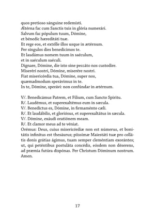 17
quos pretioso sánguine redemísti.
Ætérna fac cum Sanctis tuis in glória numerári.
Salvum fac pópulum tuum, Dómine,
et bénedic hæreditáti tuæ.
Et rege eos, et extólle illos usque in ætérnum.
Per síngulos dies benedícimos te.
Et laudámus nomem tuum in saéculum,
et in saéculum saéculi.
Dignare, Dómine, die isto sine peccáto nos custodire.
Miseréri nostri, Dómine, miserére nostri.
Fiat misericórdia tua, Dómine, super nos,
quæmadmodum sperávimus in te.
In te, Dómine, sperávi: non confúndar in ætérnum.
V/. Benedicámus Patrem, et Filium, cum Sancto Spíritu.
R/. Laudémus, et superexaltémus eum in sæcula.
V/. Benedíctus es, Dómine, in firmaménto cæli.
R/. Et laudábilis, et gloriósus, et superexaltátus in sæcula.
V/. Dómine, exáudi oratiónem meam.
R/. Et clamor meus ad te véniat.
Orémus: Deus, cuius misericórdiæ non est númerus, et boni-
tátis infinítus est thesáurus; piíssimæ Maiestáti tuæ pro collá-
tis donis grátias ágimus, tuam semper cleméntiam exorántes;
ut, qui peténtibus postuláta concédis, eósdem non déserens,
ad præmia futúra dispónas. Per Christum Dóminum nostrum.
Amen.
 