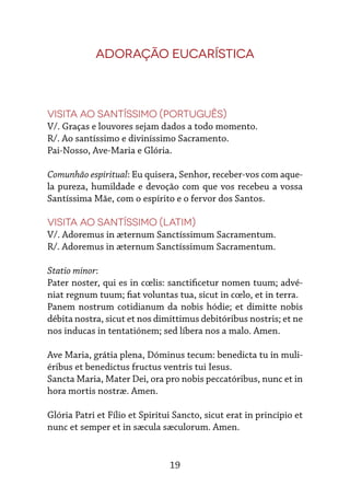 19
Adoração Eucarística
Visita ao Santíssimo (português)
V/. Graças e louvores sejam dados a todo momento.
R/. Ao santíssimo e diviníssimo Sacramento.
Pai-Nosso, Ave-Maria e Glória.
Comunhão espiritual: Eu quisera, Senhor, receber-vos com aque-
la pureza, humildade e devoção com que vos recebeu a vossa
Santíssima Mãe, com o espírito e o fervor dos Santos.
Visita ao Santíssimo (Latim)
V/. Adoremus in æternum Sanctíssimum Sacramentum.
R/. Adoremus in æternum Sanctíssimum Sacramentum.
Statio minor:
Pater noster, qui es in cœlis: sanctificetur nomen tuum; advé-
niat regnum tuum; fiat voluntas tua, sicut in cœlo, et in terra.
Panem nostrum cotidianum da nobis hódie; et dimitte nobis
débita nostra, sicut et nos dimíttimus debitóribus nostris; et ne
nos inducas in tentatiónem; sed líbera nos a malo. Amen.
Ave Maria, grátia plena, Dóminus tecum: benedicta tu in muli-
éribus et benedictus fructus ventris tui Iesus.
Sancta Maria, Mater Dei, ora pro nobis peccatóribus, nunc et in
hora mortis nostræ. Amen.
Glória Patri et Fílio et Spirítui Sancto, sicut erat in princípio et
nunc et semper et in sæcula sæculorum. Amen.
 