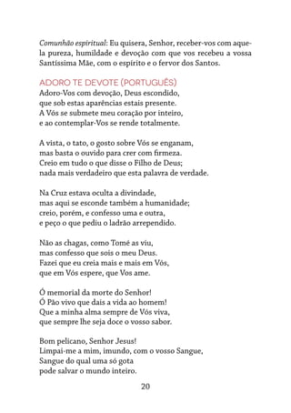 20
Comunhão espiritual: Eu quisera, Senhor, receber-vos com aque-
la pureza, humildade e devoção com que vos recebeu a vossa
Santíssima Mãe, com o espírito e o fervor dos Santos.
Adoro te devote (português)
Adoro-Vos com devoção, Deus escondido,
que sob estas aparências estais presente.
A Vós se submete meu coração por inteiro,
e ao contemplar-Vos se rende totalmente.
A vista, o tato, o gosto sobre Vós se enganam,
mas basta o ouvido para crer com firmeza.
Creio em tudo o que disse o Filho de Deus;
nada mais verdadeiro que esta palavra de verdade.
Na Cruz estava oculta a divindade,
mas aqui se esconde também a humanidade;
creio, porém, e confesso uma e outra,
e peço o que pediu o ladrão arrependido.
Não as chagas, como Tomé as viu,
mas confesso que sois o meu Deus.
Fazei que eu creia mais e mais em Vós,
que em Vós espere, que Vos ame.
Ó memorial da morte do Senhor!
Ó Pão vivo que dais a vida ao homem!
Que a minha alma sempre de Vós viva,
que sempre lhe seja doce o vosso sabor.
Bom pelicano, Senhor Jesus!
Limpai-me a mim, imundo, com o vosso Sangue,
Sangue do qual uma só gota
pode salvar o mundo inteiro.
 