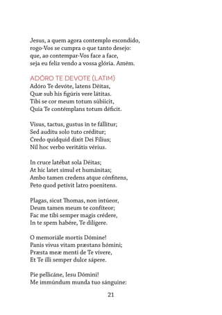 21
Jesus, a quem agora contemplo escondido,
rogo-Vos se cumpra o que tanto desejo:
que, ao contempar-Vos face a face,
seja eu feliz vendo a vossa glória. Amém.
Adóro te devote (Latim)
Adóro Te devóte, latens Déitas,
Quæ sub his figúris vere látitas.
Tibi se cor meum totum súbiicit,
Quia Te contémplans totum déficit.
 
Visus, tactus, gustus in te fállitur;
Sed audítu solo tuto créditur;
Credo quidquid dixit Dei Fílius;
Nil hoc verbo veritátis vérius.
 
In cruce latébat sola Déitas;
At hic latet simul et humánitas;
Ambo tamen credens atque cónfitens,
Peto quod petívit latro poenitens.
 
Plagas, sicut Thomas, non intúeor,
Deum tamen meum te confíteor;
Fac me tibi semper magis crédere,
In te spem habére, Te dilígere.
 
O memoriále mortis Dómine!
Panis vivus vitam præstans hómini;
Præsta meæ menti de Te vívere,
Et Te illi semper dulce sápere.
 
Pie pellicáne, Iesu Dómini!
Me immúndum munda tuo sánguine:
 