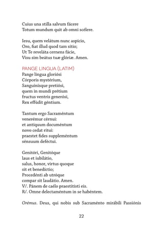 22
Cuius una stilla salvum fácere
Totum mundum quit ab omni scélere.
 
Iesu, quem velátum nunc aspício,
Oro, fiat illud quod tam sítio;
Ut Te reveláta cernens fácie,
Visu sim beátus tuæ glóriæ. Amen.
Pange Lingua (latim)
Pange língua gloriósi
Córporis mystérium,
Sanguinísque pretiósi,
quem in mundi prétium
fructus ventris generósi,
Rex effúdit géntium.
Tantum ergo Sacraméntum
venerémur cérnui:
et antíquum documéntum
novo cedat rítui:
praestet fides suppleméntum
sénsuum deféctui.
Genitóri, Genitóque
laus et iubilátio,
salus, honor, virtus quoque
sit et benedíctio;
Procedénti ab utróque
compar sit laudátio. Amen.
V/. Pánem de caélo praestitísti eis.
R/. Omne delectaméntum in se habéntem.
Orémus. Deus, qui nobis sub Sacraménto mirábili Passiónis
 
