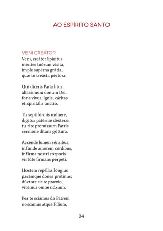 24
Ao Espírito Santo
Veni Creátor
Veni, creátor Spíritus
mentes tuórum vísita,
imple supérna grátia,
quæ tu creásti, péctora.
Qui díceris Paráclitus,
altíssimum donum Dei,
fons vivus, ignis, cáritas
et spiritális únctio.
Tu septifórmis múnere,
digitus patérnæ déxteræ,
tu rite promíssum Patris
sermóne ditans gúttura.
Accénde lumen sénsibus,
infúnde amórem córdibus,
infírma nostri córporis
virtúte firmans pérpeti.
Hostem repéllas lóngius
pacémque dones prótinus;
dúctore sic te prævio,
vitémus omne nóxium.
Per te sciámus da Patrem
noscámus atque Fílium,
 