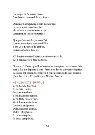 26
e a fraqueza da nossa carne,
fortalecei-a com redobrada força.
O inimigo, afugentai-o bem para longe;
dai-nos a paz quanto antes;
abrindo-nos caminho como guia,
venceremos todos os perigos.
Que por Vós conheçamos o Pai,
conheçamos igualmente o Filho,
e em Vós, Espírito de ambos,
creiamos todo o tempo.
V/. Enviai o vosso Espírito e tudo será criado.
R/. E renovareis a face da terra.
Oremos: Ó Deus, que iluminastes os corações dos vossos fiéis
com a luz do Espírito Santo, fazei-nos dóceis ao vosso Espírito
para que saboreemos sempre o bem e gozemos de suas consola-
ções. Por Jesus Cristo Senhor Nosso . Amém.
Veni, Sancte Spiritus
Veni, Sancte Spíritus,
Et emítte coelitus
Lucis tuæ rádium.
Veni, Pater páuperum,
Veni, Dator múnerum,
Veni, Lumen córdium.
Consolátor óptime,
Dulcis hospes ánimæ,
Dulce refrigérium.
In labóre réquies,
In æstu tempéries,
 