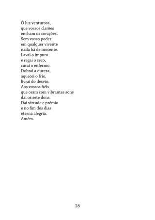 28
Ó luz venturosa,
que vossos clarões
encham os corações.
Sem vosso poder
em qualquer vivente
nada há de inocente.
Lavai o impuro
e regai o seco,
curai o enfermo.
Dobrai a dureza,
aquecei o frio,
livrai do desvio.
Aos vossos fiéis
que oram com vibrantes sons
dai os sete dons.
Dai virtude e prêmio
e no fim dos dias
eterna alegria.
Amém.
 