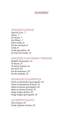 Sumário
Orações Comuns
Sinal da Cruz , 7
Glória , 7
Pai Nosso, 7
Ave Maria , 7
Salve rainha, 8
Ato de contrição, 8
Credo, 9
Credo Apostólico, 10
Ao Anjo da Guarda, 11
Orações à Santíssima Trindade
Símbolo Atanasiano, 12
Te Deum, 15
Te Deum (Latim), 16
Ato de fé, 18
Ato de esperança, 18
Ato de caridade, 18
Adoração Eucarística
Visita ao Santíssimo (português), 19
Visita ao Santíssimo (Latim), 19
Adoro te devote (português), 20
Adóro te devote (Latim), 21
Pange Lingua (latim), 22
Pange Lingua (português), 23
Ao Espírito Santo
Veni Creátor, 24
Vinde, Espírito Criador, 25
 